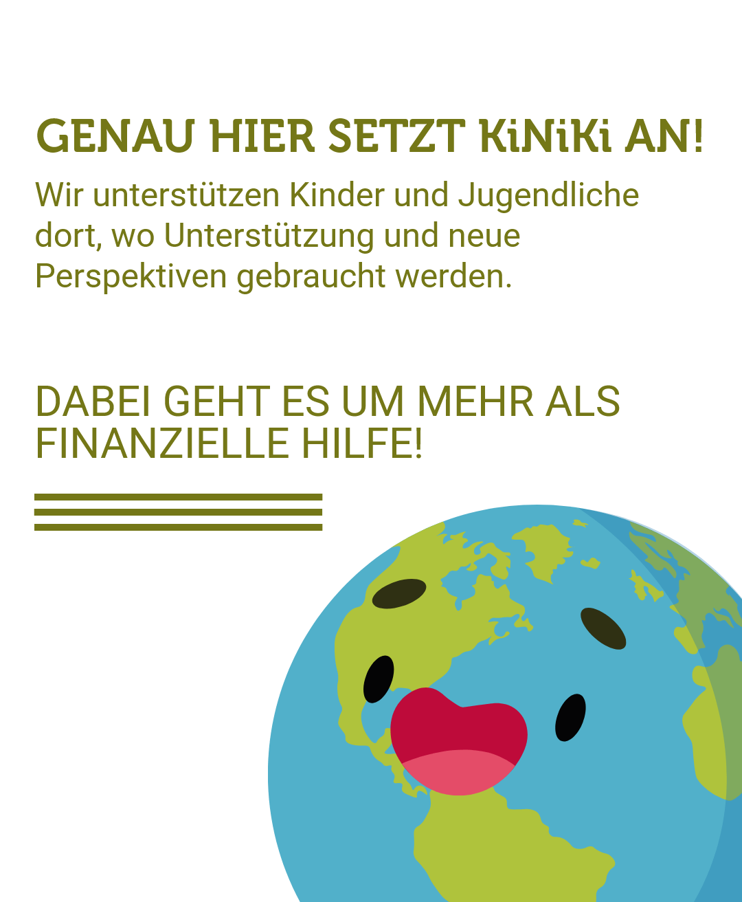 Grafik zur Selbstdarstellung der Organisation KiNiKi mit der Headline 'Genau hier setzt KiNiKi an!' auf hellem Hintergrund. Der Text erklärt, dass KiNiKi Kinder und Jugendliche dort unterstützt, wo Unterstützung und neue Perspektiven gebraucht werden, und betont in großen Buchstaben: 'Dabei geht es um mehr als finanzielle Hilfe!' Rechts unten befindet sich eine fröhliche, personifizierte Erdkugel mit blauen Ozeanflächen, grünen Kontinenten sowie roten Lippen und schwarzen Augen, die Optimismus und globale Verbundenheit symbolisiert.