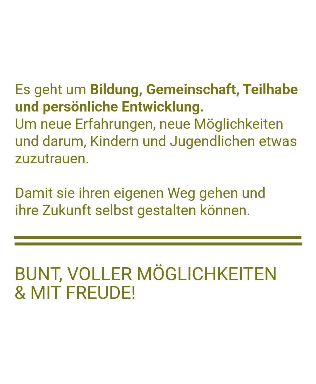 Textgrafik auf hellem Hintergrund mit grüner Schrift, die die Mission und Werte einer Kinder- und Jugendorganisation beschreibt. Der Text betont, dass es um Bildung, Gemeinschaft, Teilhabe und persönliche Entwicklung geht – um Kindern und Jugendlichen neue Erfahrungen und Möglichkeiten zu geben, damit sie ihren eigenen Weg gehen und ihre Zukunft selbst gestalten können. Die Grafik endet mit der motivierenden Aussage 'Bunt, voller Möglichkeiten & mit Freude!' in Großbuchstaben, unterstrichen durch zwei grüne horizontale Linien.