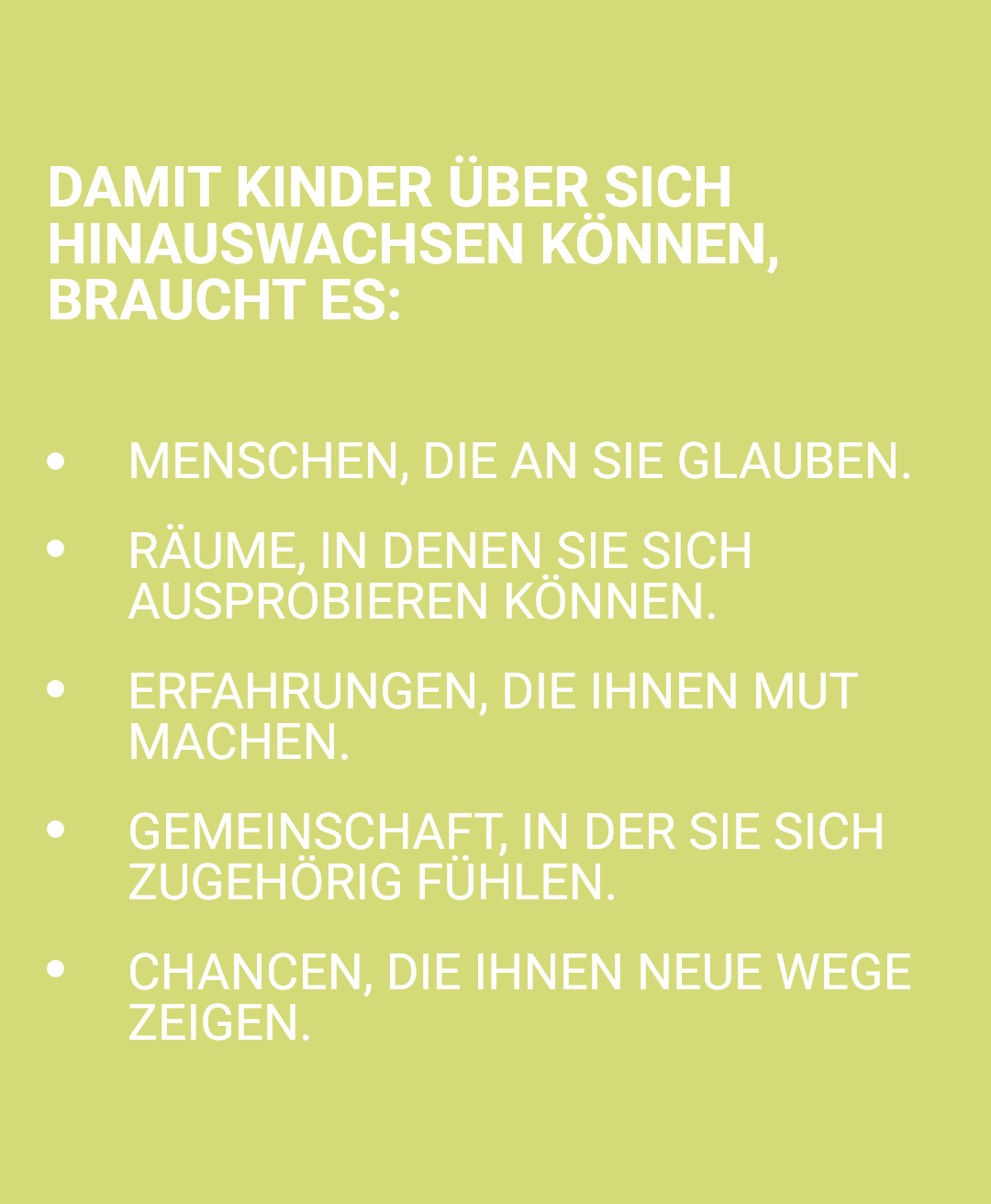 Infografik auf gelblichgrünem Hintergrund mit weißer Schrift, die die notwendigen Voraussetzungen für das Wachstum von Kindern aufzeigt. Die Headline 'Damit Kinder über sich hinauswachsen können, braucht es:' wird von fünf Aufzählungspunkten gefolgt: Menschen, die an sie glauben; Räume, in denen sie sich ausprobieren können; Erfahrungen, die ihnen Mut machen; Gemeinschaft, in der sie sich zugehörig fühlen; und Chancen, die ihnen neue Wege zeigen. Die Grafik vermittelt die zentralen Faktoren zur ganzheitlichen Förderung und Entwicklung von Kindern und Jugendlichen.