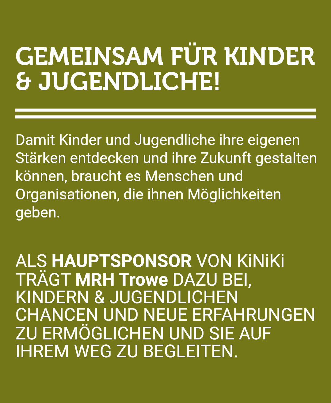 Grafik auf olivgrünem Hintergrund mit weißer Schrift, die die Initiative 'Gemeinsam für Kinder & Jugendliche!' vorstellt. Der Text erklärt, dass Kinder und Jugendliche Menschen und Organisationen benötigen, die ihnen Möglichkeiten geben, um ihre eigenen Stärken zu entdecken und ihre Zukunft zu gestalten. Die Grafik informiert, dass MRH Trowe als Hauptsponsor von KiNiKi fungiert und dazu beiträgt, Kindern und Jugendlichen Chancen und neue Erfahrungen zu ermöglichen sowie sie auf ihrem Weg zu begleiten.